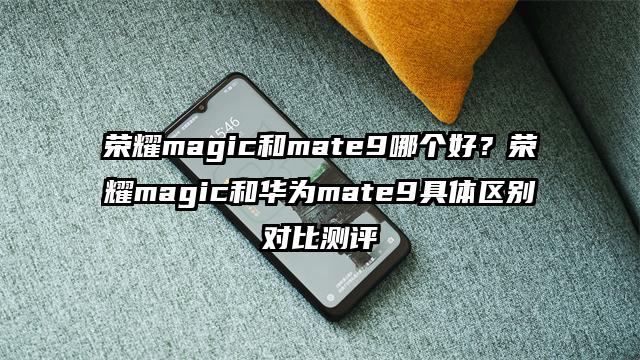 荣耀magic和mate9哪个好？荣耀magic和华为mate9具体区别对比测评