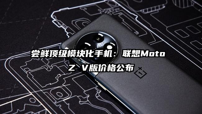 尝鲜顶级模块化手机：联想Moto Z V版价格公布