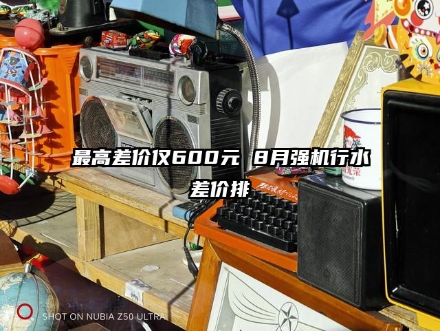 最高差价仅600元 8月强机行水差价排