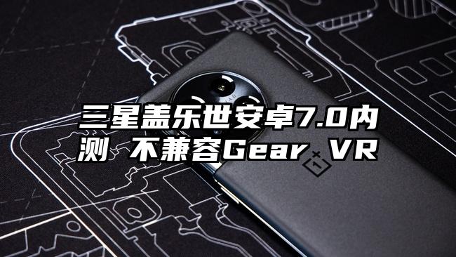 三星盖乐世安卓7.0内测 不兼容Gear VR