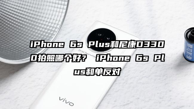 iPhone 6s Plus和尼康D3300拍照哪个好？ iPhone 6s Plus和单反对
