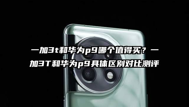 一加3t和华为p9哪个值得买？一加3T和华为p9具体区别对比测评