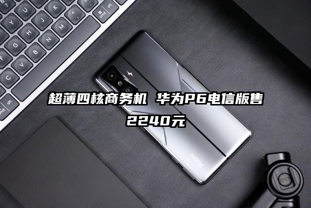 超薄四核商务机 华为P6电信版售2240元
