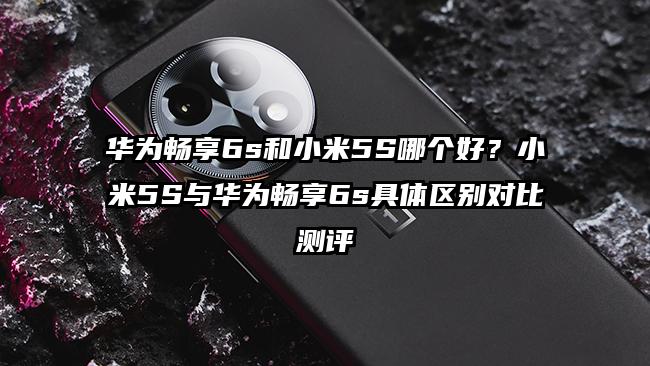 华为畅享6s和小米5S哪个好？小米5S与华为畅享6s具体区别对比测评