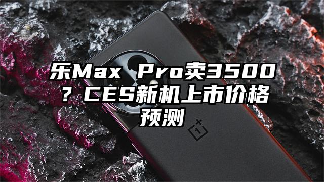 乐Max Pro卖3500？CES新机上市价格预测