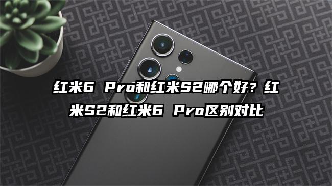 红米6 Pro和红米S2哪个好？红米S2和红米6 Pro区别对比