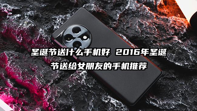 圣诞节送什么手机好 2016年圣诞节送给女朋友的手机推荐