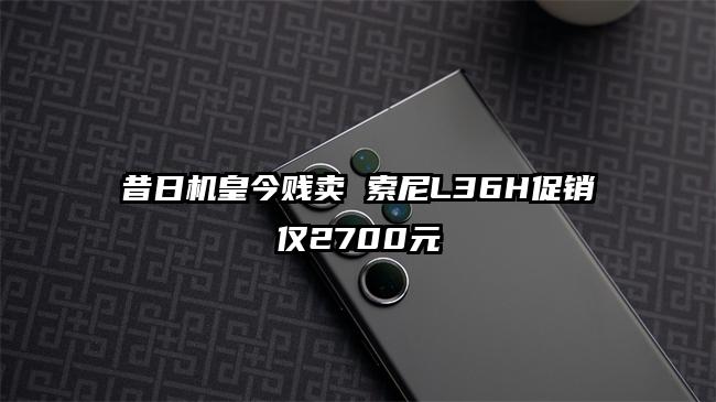 昔日机皇今贱卖 索尼L36H促销仅2700元