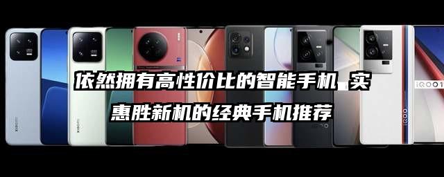 依然拥有高性价比的智能手机 实惠胜新机的经典手机推荐