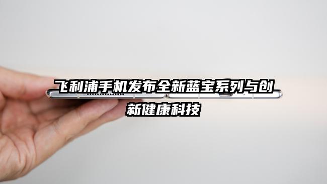 飞利浦手机发布全新蓝宝系列与创新健康科技