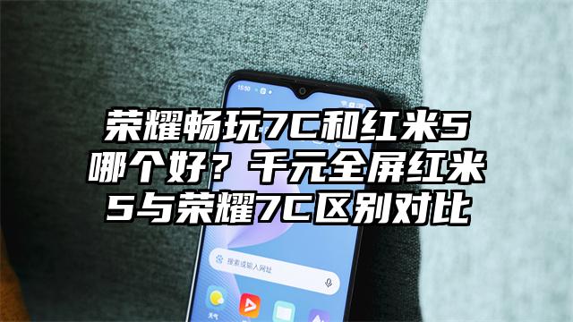 荣耀畅玩7C和红米5哪个好？千元全屏红米5与荣耀7C区别对比
