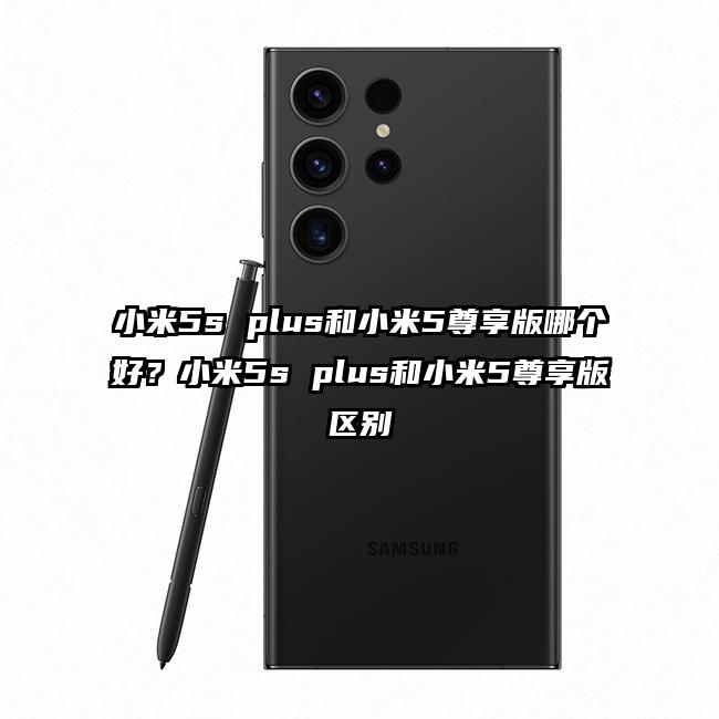 小米5s plus和小米5尊享版哪个好？小米5s plus和小米5尊享版区别