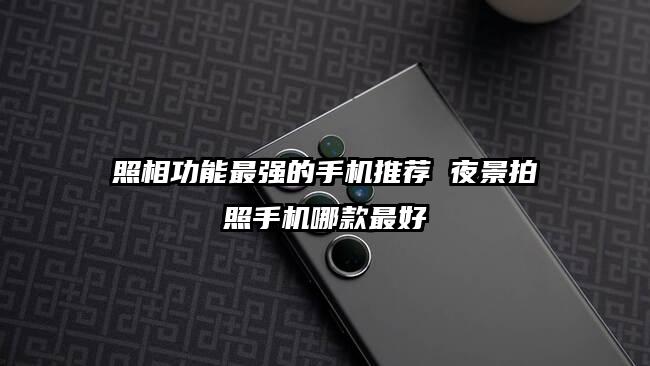 照相功能最强的手机推荐 夜景拍照手机哪款最好