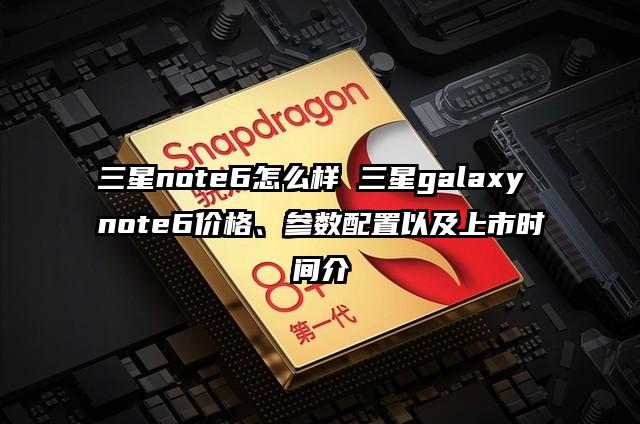 三星note6怎么样 三星galaxy note6价格、参数配置以及上市时间介
