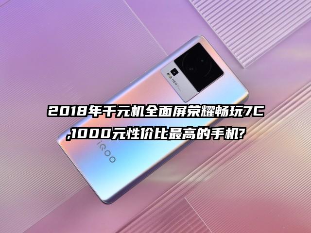2018年千元机全面屏荣耀畅玩7C,1000元性价比最高的手机?