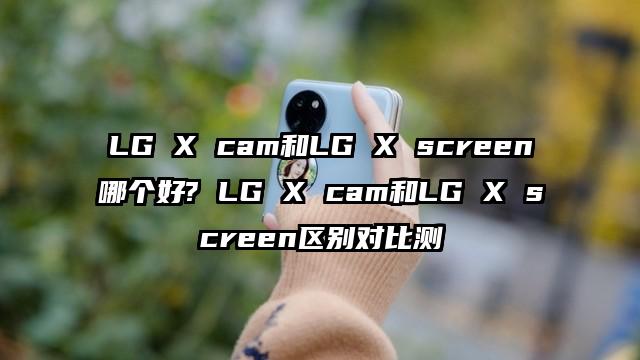 LG X cam和LG X screen哪个好? LG X cam和LG X screen区别对比测
