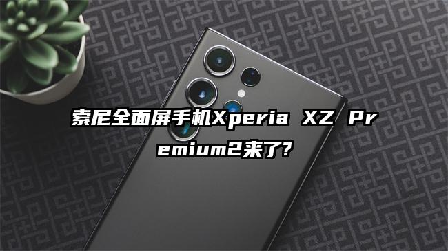 索尼全面屏手机Xperia XZ Premium2来了?