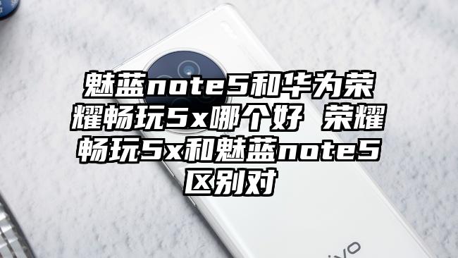 魅蓝note5和华为荣耀畅玩5x哪个好 荣耀畅玩5x和魅蓝note5区别对