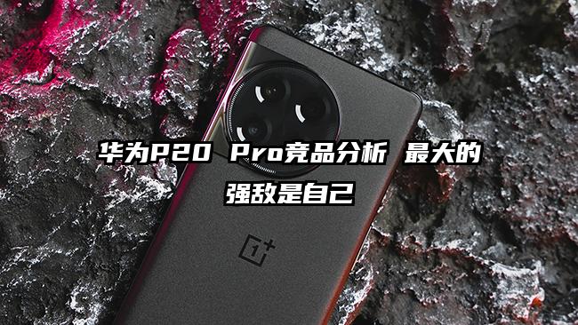 华为P20 Pro竞品分析 最大的强敌是自己
