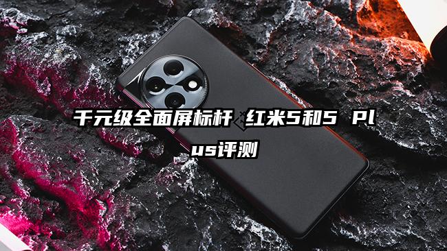 千元级全面屏标杆 红米5和5 Plus评测