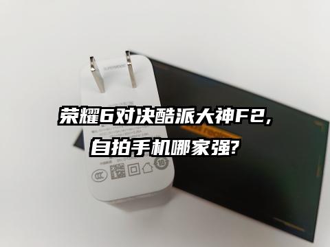 荣耀6对决酷派大神F2,自拍手机哪家强?