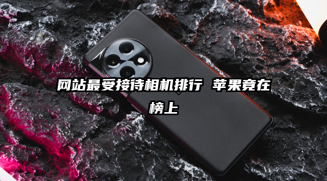 网站最受接待相机排行 苹果竟在榜上