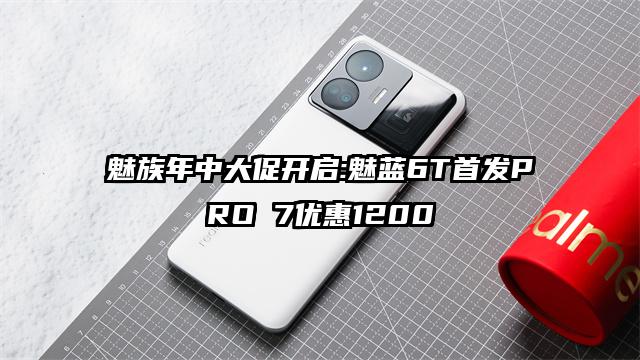 魅族年中大促开启:魅蓝6T首发PRO 7优惠1200