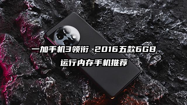 一加手机3领衔 2016五款6GB运行内存手机推荐