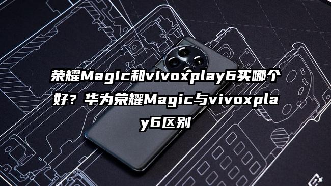 荣耀Magic和vivoxplay6买哪个好?华为荣耀Magic与vivoxplay6区别