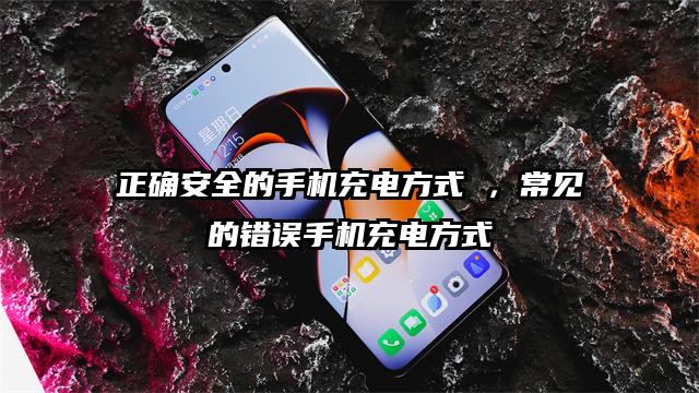 正确安全的手机充电方式 ，常见的错误手机充电方式