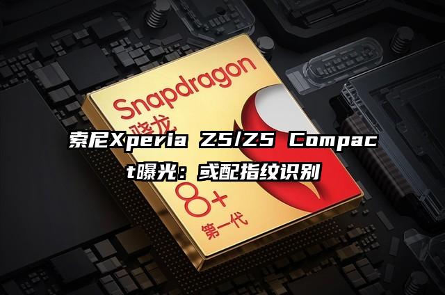 索尼Xperia Z5/Z5 Compact曝光：或配指纹识别