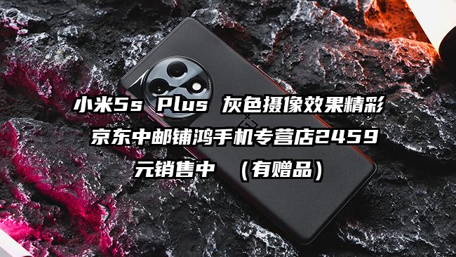 小米5s Plus 灰色摄像效果精彩 京东中邮铺鸿手机专营店2459元销售中 （有赠品）
