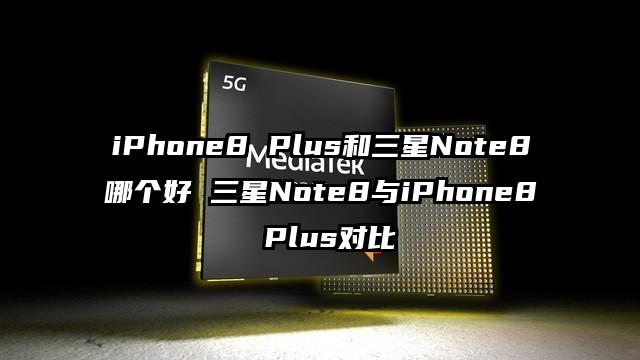 iPhone8 Plus和三星Note8哪个好 三星Note8与iPhone8 Plus对比