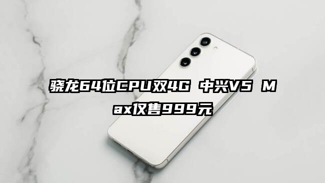 骁龙64位CPU双4G 中兴V5 Max仅售999元