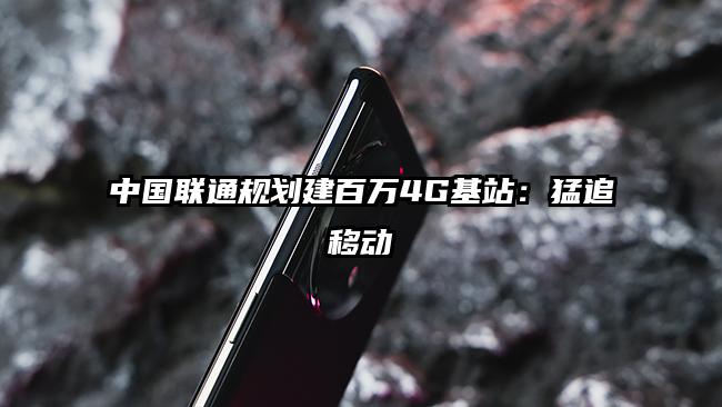 中国联通规划建百万4G基站：猛追移动