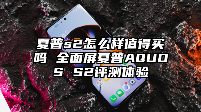 夏普s2怎么样值得买吗 全面屏夏普AQUOS S2评测体验