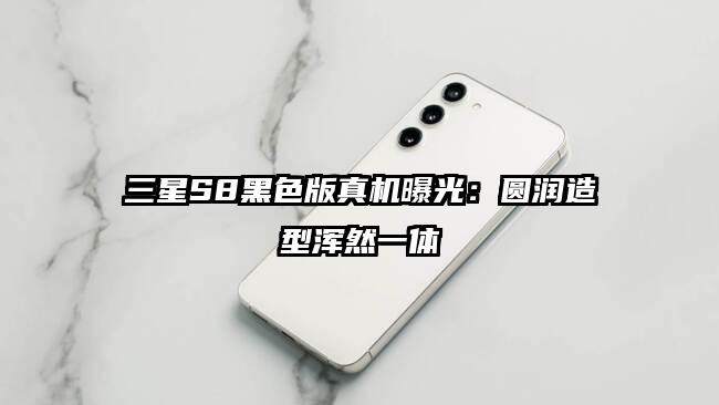 三星S8黑色版真机曝光：圆润造型浑然一体