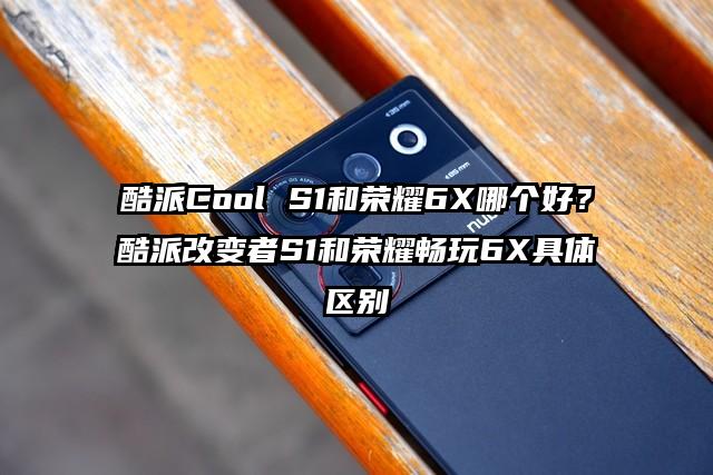 酷派Cool S1和荣耀6X哪个好？酷派改变者S1和荣耀畅玩6X具体区别