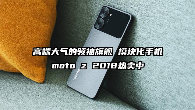 高端大气的领袖旗舰 模块化手机moto z 2018热卖中