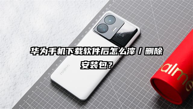 华为手机下载软件后怎么滓／删除安装包？