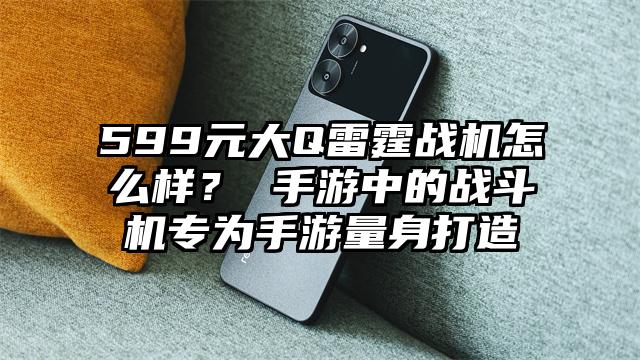 599元大Q雷霆战机怎么样？ 手游中的战斗机专为手游量身打造