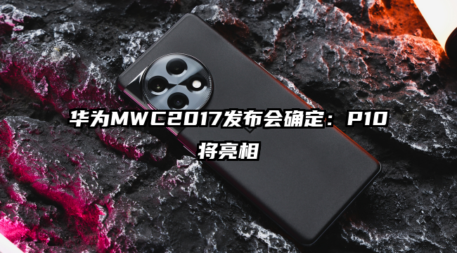 华为MWC2017发布会确定：P10将亮相