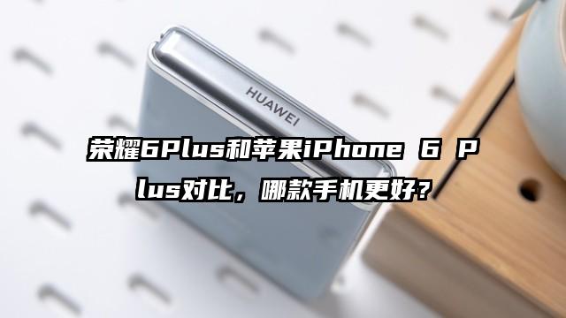 荣耀6Plus和苹果iPhone 6 Plus对比，哪款手机更好？