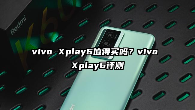 vivo Xplay6值得买吗？vivo Xplay6评测
