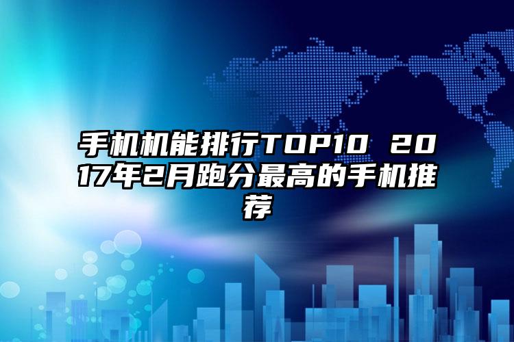 手机机能排行TOP10 2017年2月跑分最高的手机推荐