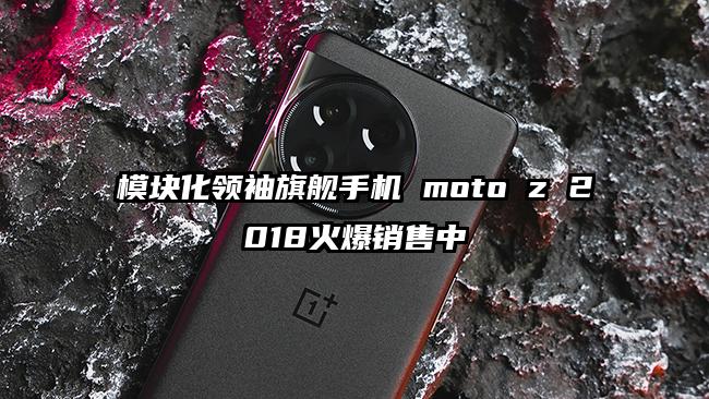 模块化领袖旗舰手机 moto z 2018火爆销售中