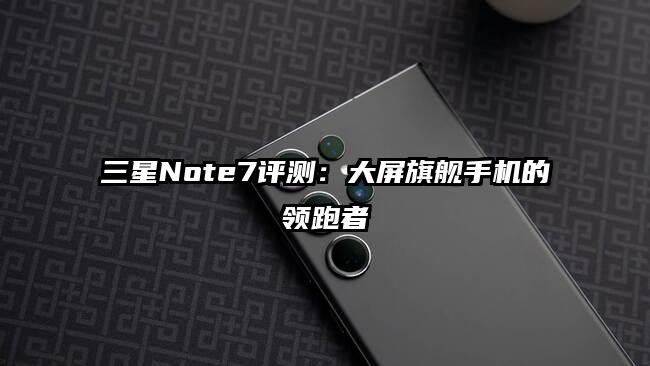 三星Note7评测：大屏旗舰手机的领跑者