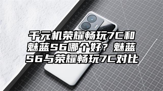 千元机荣耀畅玩7C和魅蓝S6哪个好？魅蓝S6与荣耀畅玩7C对比