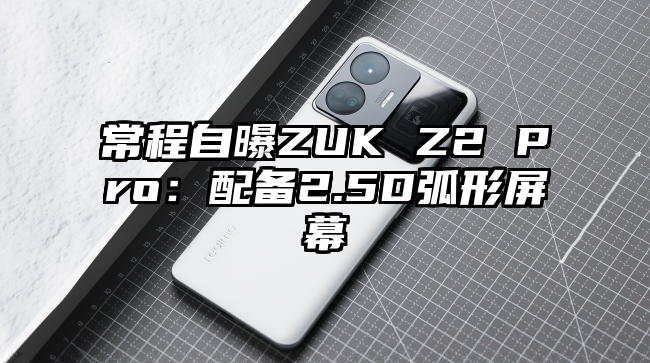 常程自曝ZUK Z2 Pro：配备2.5D弧形屏幕