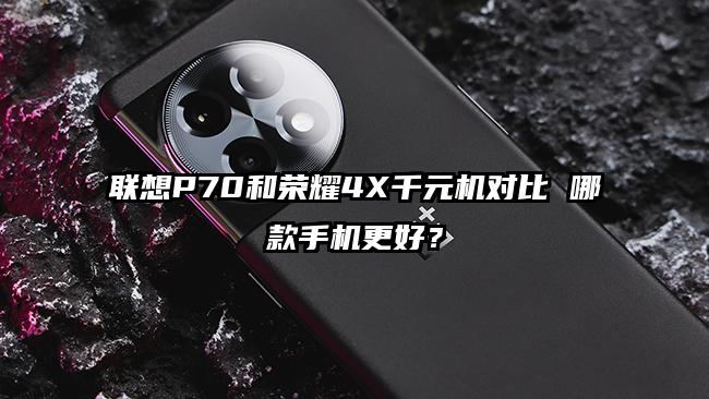 联想P70和荣耀4X千元机对比 哪款手机更好？